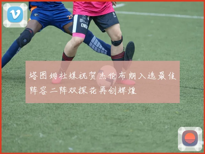 塔图姆社媒祝贺杰伦布朗入选最佳阵容二阵双探花再创辉煌