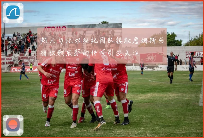 热火与比尔经纪团队接触詹姆斯或将仅剩底薪的传闻引发关注