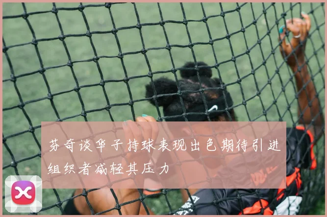 芬奇谈华子持球表现出色期待引进组织者减轻其压力