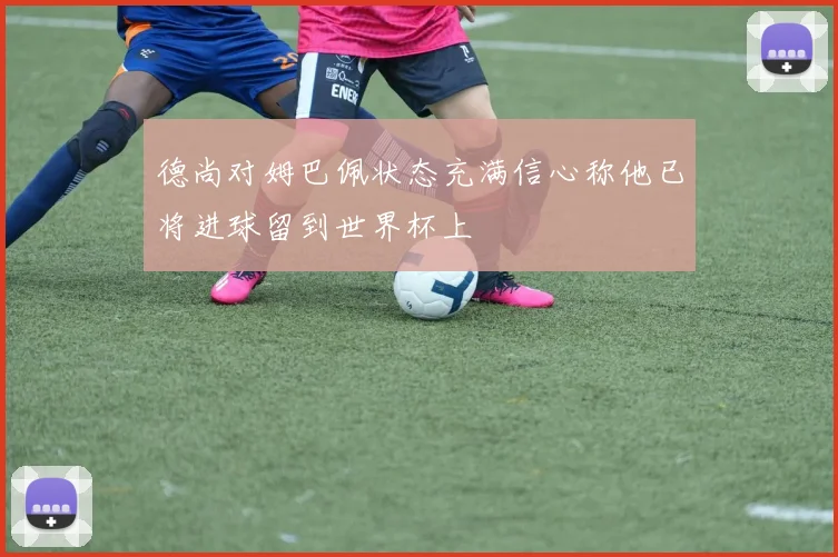 德尚对姆巴佩状态充满信心称他已将进球留到世界杯上