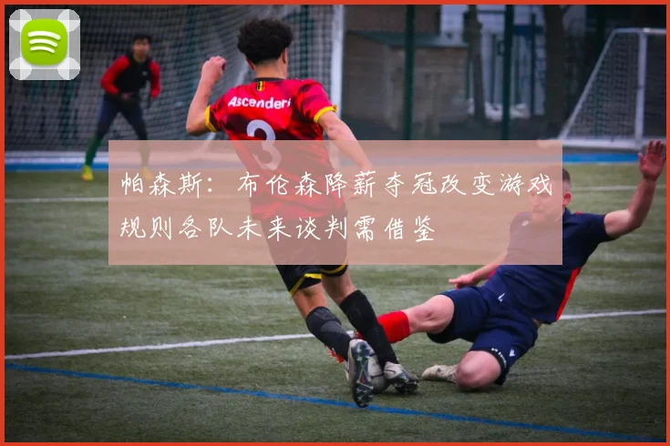 帕森斯：布伦森降薪夺冠改变游戏规则各队未来谈判需借鉴
