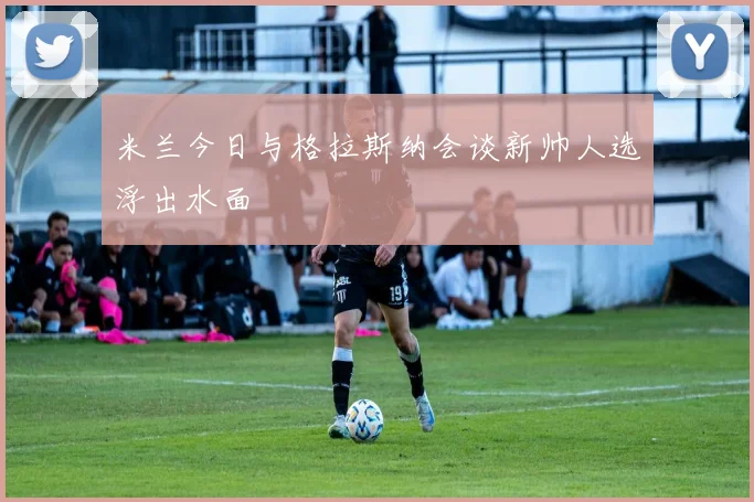 米兰今日与格拉斯纳会谈新帅人选浮出水面